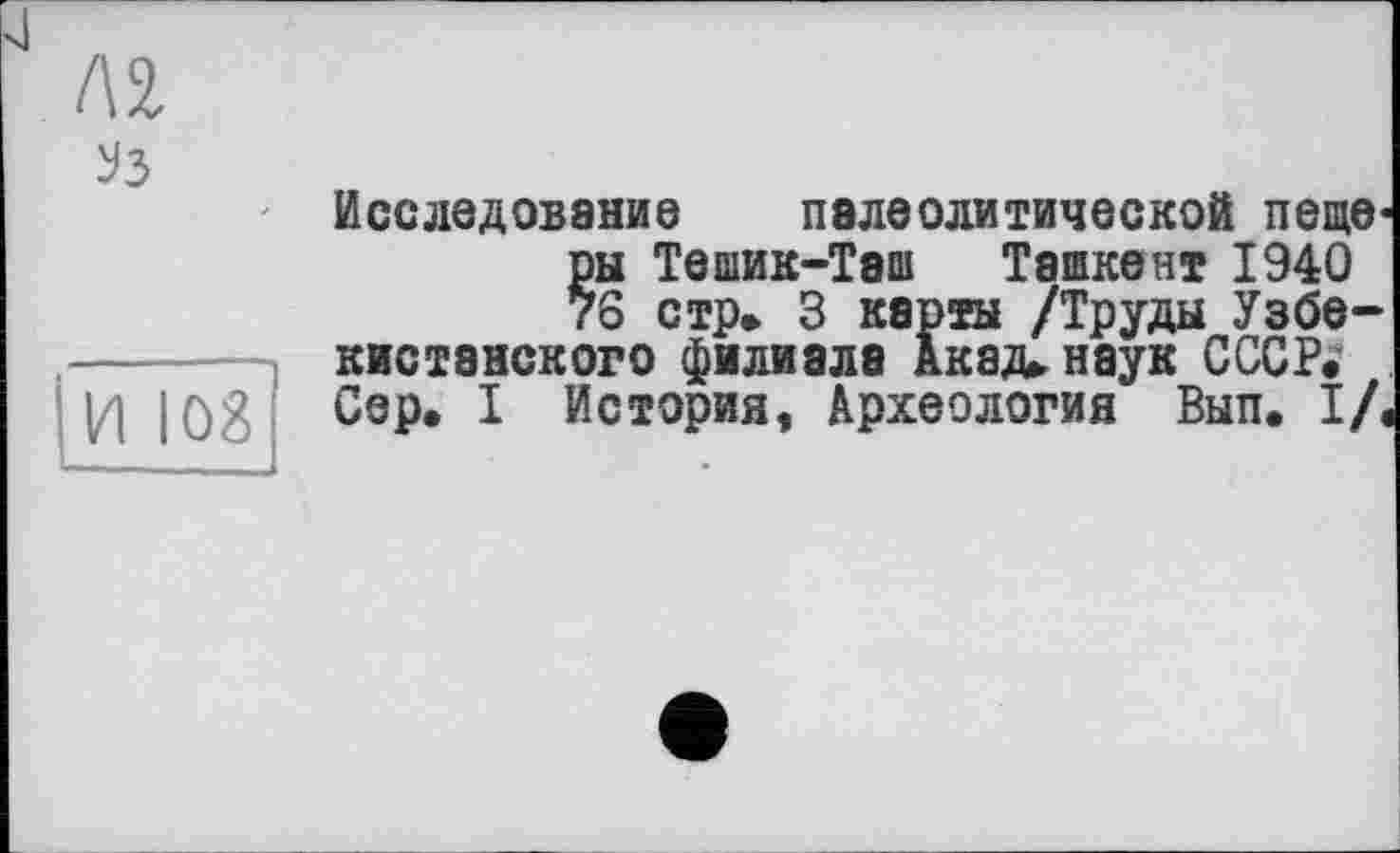 ﻿№
Уз
И 108
Исследование палеолитической пеще ры Тешик-Тэш Ташкент 1940 76 стр» 3 карты /Труды Узбекистанского филиала Акад» наук СССР» Сер. I История, Археология Вып. I/